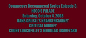 Composers Decomposed Series Episode 3: 
HECO'S PALACE
Saturday, October 4, 2008
HANS GRUSEL'S KRANKENKABINET
CRITICAL MONKEY
COUNT LOACHFILLET'S MODULAR GRAVEYARD
