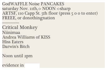 GodWAFFLE Noise PANCAKES
saturday Nov. 11th,-> NOON <-sharp
ARTSF, 110 Capp St. 5th floor (press 5 0 0 to enter)
FREEE, or donothingnation
---------------
Critical Monkey
Niinimaa
Andrea Williams of KISS
Hiss Eaters
Darwin's Bitch

Noon until 2pm

evidence in Images