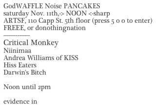 GodWAFFLE Noise PANCAKES
saturday Nov. 11th,-> NOON <-sharp
ARTSF, 110 Capp St. 5th floor (press 5 0 0 to enter)
FREEE, or donothingnation
---------------
Critical Monkey
Niinimaa
Andrea Williams of KISS
Hiss Eaters
Darwin's Bitch

Noon until 2pm

evidence in Images