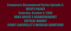 Composers Decomposed Series Episode 3: 
HECO'S PALACE
Saturday, October 4, 2008
HANS GRUSEL'S KRANKENKABINET
CRITICAL MONKEY
COUNT LOACHFILLET'S MODULAR GRAVEYARD
